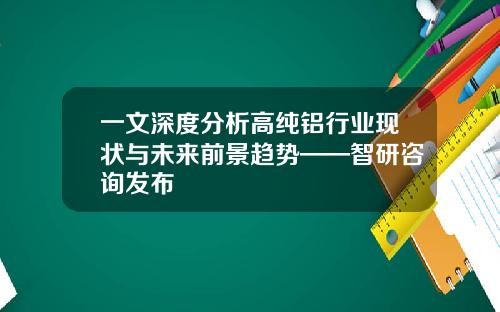 一文深度分析高纯铝行业现状与未来前景趋势——智研咨询发布