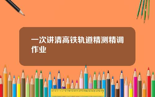 一次讲清高铁轨道精测精调作业