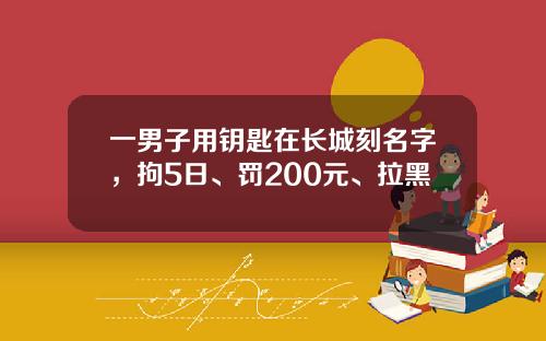 一男子用钥匙在长城刻名字,拘5日、罚200元、拉黑