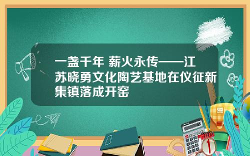 一盏千年 薪火永传——江苏晓勇文化陶艺基地在仪征新集镇落成开窑