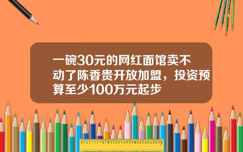 一碗30元的网红面馆卖不动了陈香贵开放加盟，投资预算至少100万元起步