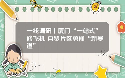 一线调研丨厦门“一站式”修飞机 自贸片区勇闯“新赛道”