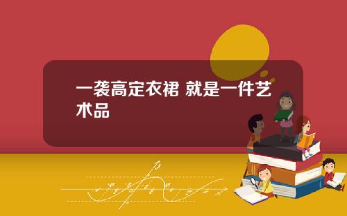 一袭高定衣裙 就是一件艺术品