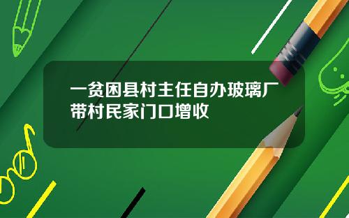一贫困县村主任自办玻璃厂带村民家门口增收