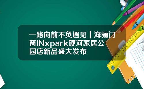 一路向前不负遇见｜海骊门窗INxpark硬河家居公园店新品盛大发布