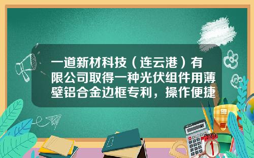 一道新材科技（连云港）有限公司取得一种光伏组件用薄壁铝合金边框专利，操作便捷省时省力