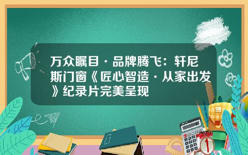 万众瞩目·品牌腾飞：轩尼斯门窗《匠心智造·从家出发》纪录片完美呈现