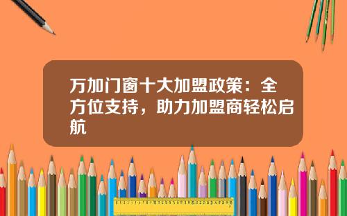 万加门窗十大加盟政策：全方位支持，助力加盟商轻松启航