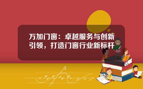 万加门窗：卓越服务与创新引领，打造门窗行业新标杆