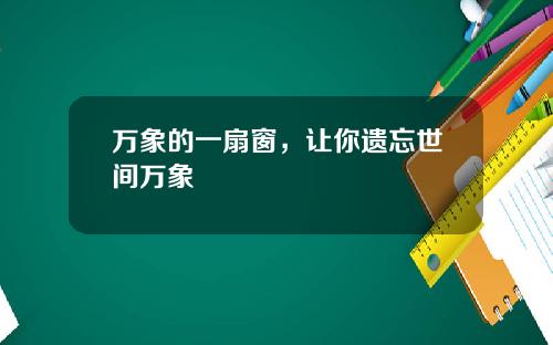 万象的一扇窗，让你遗忘世间万象