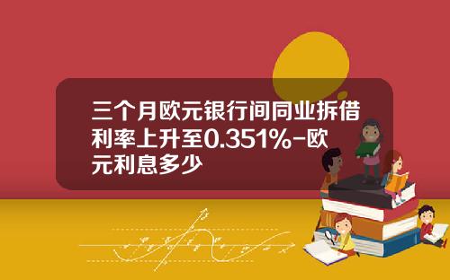 三个月欧元银行间同业拆借利率上升至0.351%-欧元利息多少