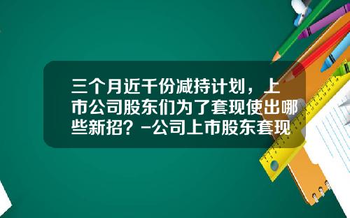三个月近千份减持计划，上市公司股东们为了套现使出哪些新招？-公司上市股东套现