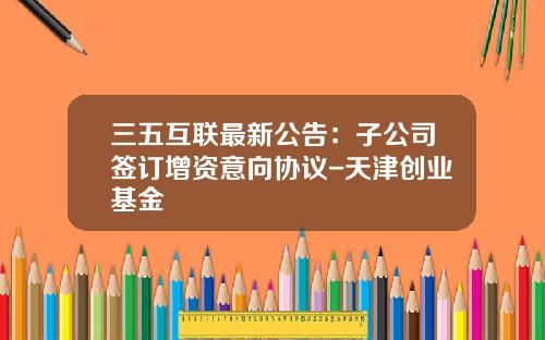 三五互联最新公告：子公司签订增资意向协议-天津创业基金