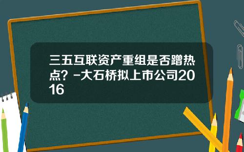 三五互联资产重组是否蹭热点？-大石桥拟上市公司2016