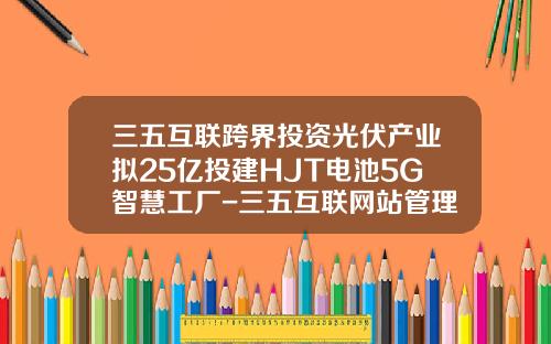 三五互联跨界投资光伏产业拟25亿投建HJT电池5G智慧工厂-三五互联网站管理登录地址是多少