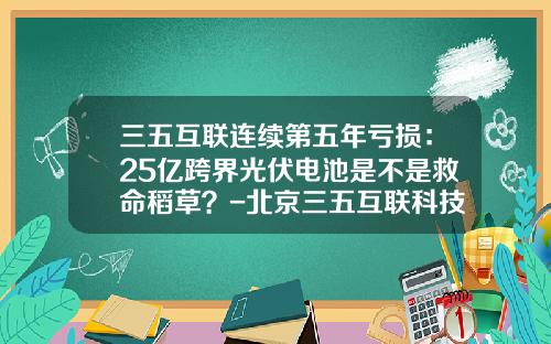 三五互联连续第五年亏损：25亿跨界光伏电池是不是救命稻草？-北京三五互联科技股份有限公司