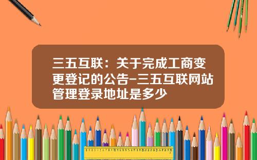 三五互联：关于完成工商变更登记的公告-三五互联网站管理登录地址是多少