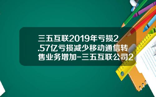 三五互联2019年亏损2.57亿亏损减少移动通信转售业务增加-三五互联公司2011年年度报告