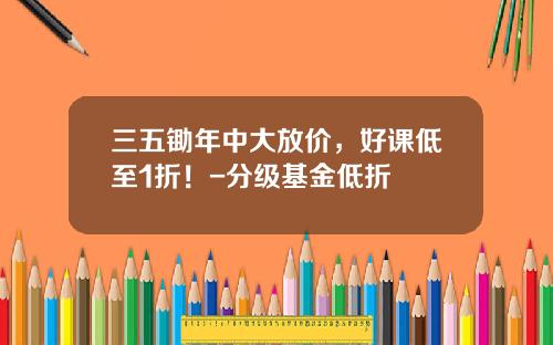 三五锄年中大放价，好课低至1折！-分级基金低折