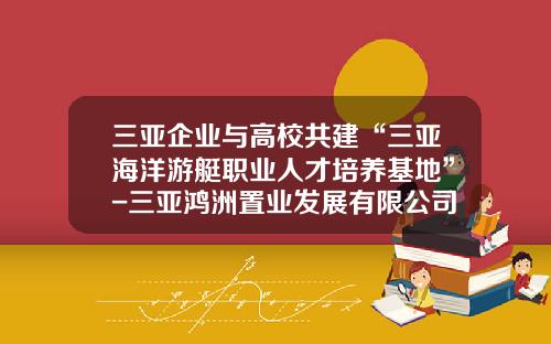 三亚企业与高校共建“三亚海洋游艇职业人才培养基地”-三亚鸿洲置业发展有限公司