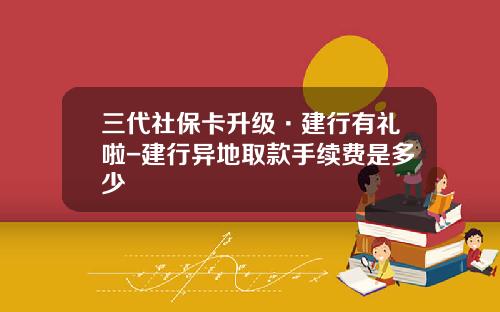 三代社保卡升级·建行有礼啦-建行异地取款手续费是多少