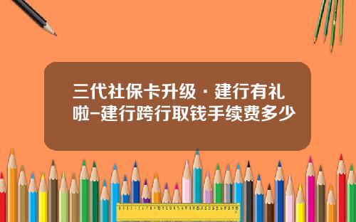 三代社保卡升级·建行有礼啦-建行跨行取钱手续费多少