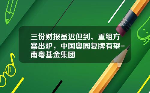 三份财报虽迟但到、重组方案出炉，中国奥园复牌有望-南粤基金集团