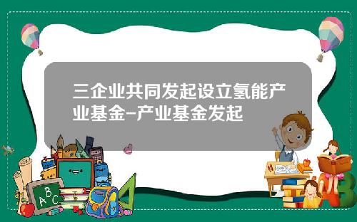 三企业共同发起设立氢能产业基金-产业基金发起