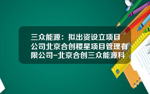 三众能源：拟出资设立项目公司北京合创稷星项目管理有限公司-北京合创三众能源科技股份有限公司