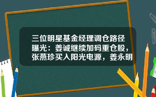 三位明星基金经理调仓路径曝光：姜诚继续加码重仓股，张燕珍买入阳光电源，姜永明维持高仓位-姜诚基金经理