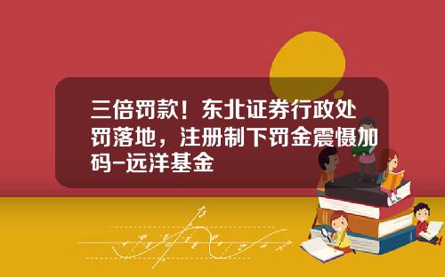 三倍罚款！东北证券行政处罚落地，注册制下罚金震慑加码-远洋基金