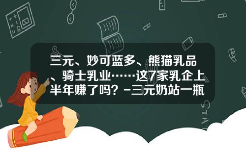 三元、妙可蓝多、熊猫乳品、骑士乳业……这7家乳企上半年赚了吗?-三元奶站一瓶赚多少