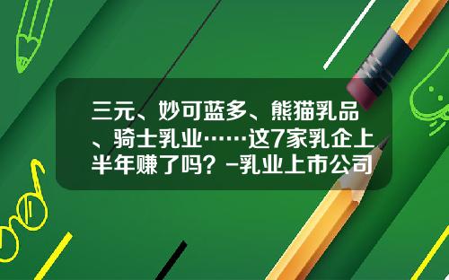 三元、妙可蓝多、熊猫乳品、骑士乳业……这7家乳企上半年赚了吗？-乳业上市公司