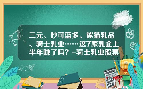三元、妙可蓝多、熊猫乳品、骑士乳业……这7家乳企上半年赚了吗？-骑士乳业股票的市盈率是多少