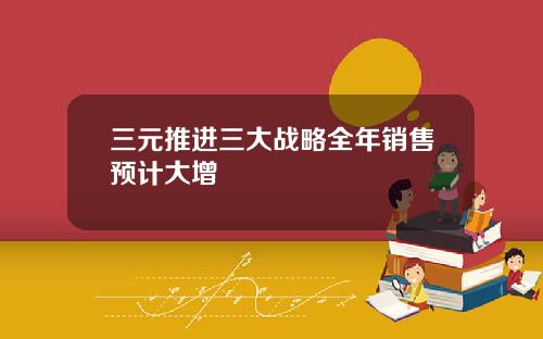 三元推进三大战略全年销售预计大增