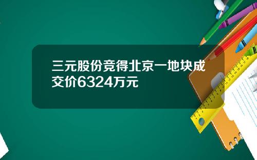 三元股份竞得北京一地块成交价6324万元