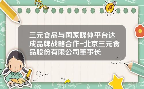 三元食品与国家媒体平台达成品牌战略合作-北京三元食品股份有限公司董事长