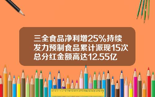 三全食品净利增25%持续发力预制食品累计派现15次总分红金额高达12.55亿元-三全食品股份有限公司