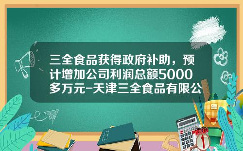 三全食品获得政府补助，预计增加公司利润总额5000多万元-天津三全食品有限公司