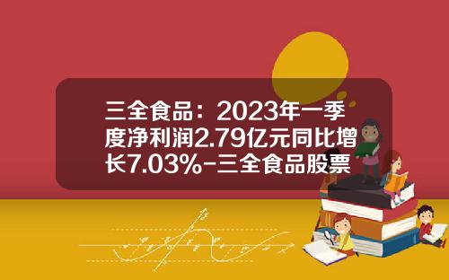 三全食品：2023年一季度净利润2.79亿元同比增长7.03%-三全食品股票资讯