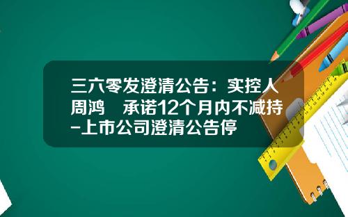三六零发澄清公告：实控人周鸿祎承诺12个月内不减持-上市公司澄清公告停
