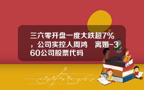 三六零开盘一度大跌超7%，公司实控人周鸿祎离婚-360公司股票代码
