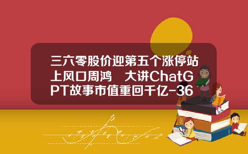 三六零股价迎第五个涨停站上风口周鸿祎大讲ChatGPT故事市值重回千亿-360热点资讯股票
