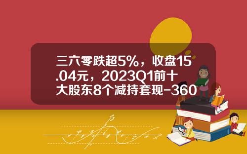 三六零跌超5%，收盘15.04元，2023Q1前十大股东8个减持套现-360股票最新资讯