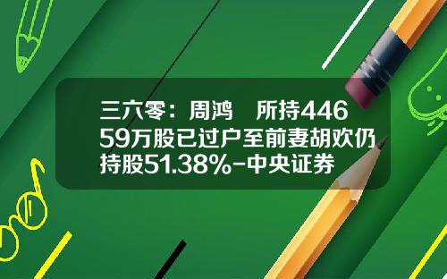 三六零：周鸿祎所持44659万股已过户至前妻胡欢仍持股51.38%-中央证券登记结算公司上海分公司