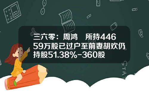 三六零：周鸿祎所持44659万股已过户至前妻胡欢仍持股51.38%-360股票代码是多少