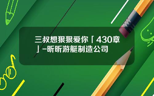 三叔想狠狠爱你「430章」-昕昕游艇制造公司