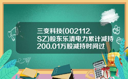 三变科技(002112.SZ)股东乐清电力累计减持200.01万股减持时间过半-浙江乐清市电力实业有限总公司