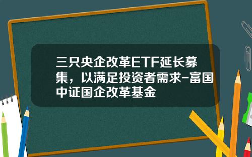 三只央企改革ETF延长募集，以满足投资者需求-富国中证国企改革基金