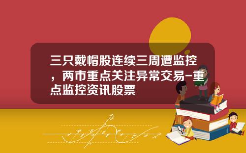 三只戴帽股连续三周遭监控，两市重点关注异常交易-重点监控资讯股票